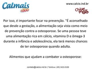 www.calcio.ind.br




Por isso, é importante focar na prevenção. "É aconselhado
que desde a gestação, a alimentação seja vista como meio
 de prevenção contra a osteoporose. Se uma pessoa teve
  uma alimentação rica em cálcio, vitamina D e ômega-3
durante a infância e adolescência, ela terá menos chances
             de ter osteoporose quando adulta.

    Alimentos que ajudam a combater a osteoporose:

                contato@calcio.ind.br / Telefone: (49) 3433.0100
 