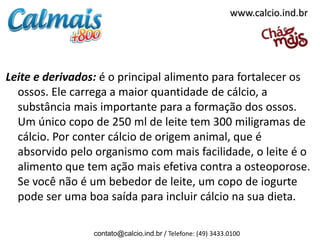 www.calcio.ind.br




Leite e derivados: é o principal alimento para fortalecer os
  ossos. Ele carrega a maior quantidade de cálcio, a
  substância mais importante para a formação dos ossos.
  Um único copo de 250 ml de leite tem 300 miligramas de
  cálcio. Por conter cálcio de origem animal, que é
  absorvido pelo organismo com mais facilidade, o leite é o
  alimento que tem ação mais efetiva contra a osteoporose.
  Se você não é um bebedor de leite, um copo de iogurte
  pode ser uma boa saída para incluir cálcio na sua dieta.

                 contato@calcio.ind.br / Telefone: (49) 3433.0100
 