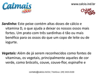 www.calcio.ind.br




Sardinha: Este peixe contém altas doses de cálcio e
  vitamina D, o que ajuda a deixar os nossos ossos mais
  fortes. Um prato com três sardinhas é tão ou mais
  benéfico para os ossos do que um copo de leite ou de
  iogurte.

Vegetais: Além de já serem reconhecidos como fontes de
  vitaminas, os vegetais, principalmente aqueles de cor
  verde, como brócolis, couve, couve-flor, espinafre e

                 contato@calcio.ind.br / Telefone: (49) 3433.0100
 
