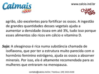 www.calcio.ind.br




  agrião, são excelentes para fortificar os ossos. A ingestão
  de grandes quantidades desses vegetais ajuda a
  aumentar a densidade óssea em até 3%, tudo isso porque
  esses alimentos são ricos em cálcio e vitamina D.

Soja: A oleaginosa é rica numa substância chamada de
  isoflavona, que por ter a estrutura muito parecida com o
  hormônio feminino estrógeno, ajuda os ossos a absorver
  minerais. Por isso, ela é altamente recomendada para as
  mulheres que entraram na menopausa.
                 contato@calcio.ind.br / Telefone: (49) 3433.0100
 