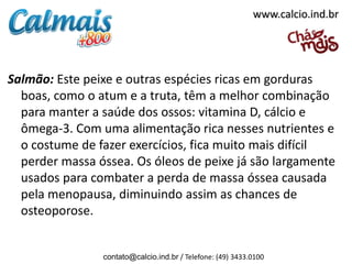 www.calcio.ind.br




Salmão: Este peixe e outras espécies ricas em gorduras
  boas, como o atum e a truta, têm a melhor combinação
  para manter a saúde dos ossos: vitamina D, cálcio e
  ômega-3. Com uma alimentação rica nesses nutrientes e
  o costume de fazer exercícios, fica muito mais difícil
  perder massa óssea. Os óleos de peixe já são largamente
  usados para combater a perda de massa óssea causada
  pela menopausa, diminuindo assim as chances de
  osteoporose.


                contato@calcio.ind.br / Telefone: (49) 3433.0100
 