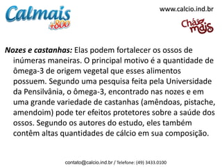 www.calcio.ind.br




Nozes e castanhas: Elas podem fortalecer os ossos de
  inúmeras maneiras. O principal motivo é a quantidade de
  ômega-3 de origem vegetal que esses alimentos
  possuem. Segundo uma pesquisa feita pela Universidade
  da Pensilvânia, o ômega-3, encontrado nas nozes e em
  uma grande variedade de castanhas (amêndoas, pistache,
  amendoim) pode ter efeitos protetores sobre a saúde dos
  ossos. Segundo os autores do estudo, eles também
  contêm altas quantidades de cálcio em sua composição.


                contato@calcio.ind.br / Telefone: (49) 3433.0100
 