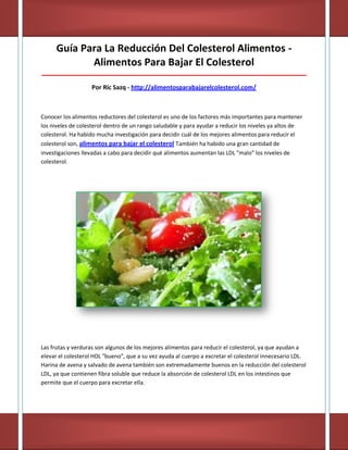 Guía Para La Reducción Del Colesterol Alimentos -
Alimentos Para Bajar El Colesterol
_____________________________________________________________________________________
Por Ric Sazq - http://alimentosparabajarelcolesterol.com/
Conocer los alimentos reductores del colesterol es uno de los factores más importantes para mantener
los niveles de colesterol dentro de un rango saludable y para ayudar a reducir los niveles ya altos de
colesterol. Ha habido mucha investigación para decidir cuál de los mejores alimentos para reducir el
colesterol son, alimentos para bajar el colesterol También ha habido una gran cantidad de
investigaciones llevadas a cabo para decidir qué alimentos aumentan las LDL "malo" los niveles de
colesterol.
Las frutas y verduras son algunos de los mejores alimentos para reducir el colesterol, ya que ayudan a
elevar el colesterol HDL "bueno", que a su vez ayuda al cuerpo a excretar el colesterol innecesario LDL.
Harina de avena y salvado de avena también son extremadamente buenos en la reducción del colesterol
LDL, ya que contienen fibra soluble que reduce la absorción de colesterol LDL en los intestinos que
permite que el cuerpo para excretar ella.
 