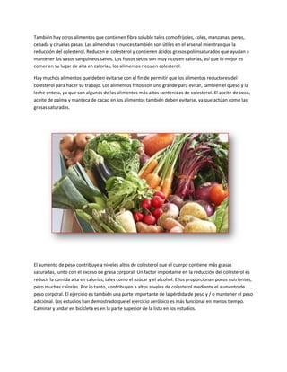 También hay otros alimentos que contienen fibra soluble tales como frijoles, coles, manzanas, peras,
cebada y ciruelas pasas. Las almendras y nueces también son útiles en el arsenal mientras que la
reducción del colesterol. Reducen el colesterol y contienen ácidos grasos poliinsaturados que ayudan a
mantener los vasos sanguíneos sanos. Los frutos secos son muy ricos en calorías, así que lo mejor es
comer en su lugar de alta en calorías, los alimentos ricos en colesterol.
Hay muchos alimentos que deben evitarse con el fin de permitir que los alimentos reductores del
colesterol para hacer su trabajo. Los alimentos fritos son uno grande para evitar, también el queso y la
leche entera, ya que son algunos de los alimentos más altos contenidos de colesterol. El aceite de coco,
aceite de palma y manteca de cacao en los alimentos también deben evitarse, ya que actúan como las
grasas saturadas.
El aumento de peso contribuye a niveles altos de colesterol que el cuerpo contiene más grasas
saturadas, junto con el exceso de grasa corporal. Un factor importante en la reducción del colesterol es
reducir la comida alta en calorías, tales como el azúcar y el alcohol. Ellos proporcionan pocos nutrientes,
pero muchas calorías. Por lo tanto, contribuyen a altos niveles de colesterol mediante el aumento de
peso corporal. El ejercicio es también una parte importante de la pérdida de peso y / o mantener el peso
adicional. Los estudios han demostrado que el ejercicio aeróbico es más funcional en menos tiempo.
Caminar y andar en bicicleta es en la parte superior de la lista en los estudios.
 