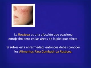 La Rosácea es una afección que ocasiona
enrojecimiento en las áreas de la piel que afecta.
Si sufres esta enfermedad, entonces debes conocer
los Alimentos Para Combatir La Rosácea.
 