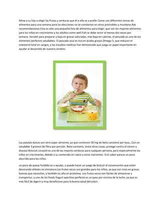 Allow a su hijo a elegir las frutas y verduras que él o ella va a prefer.Come con diferentes temas de
alimentos para una semana para las elecciones no se conviertan en otros previsibles y mundane.Ask
recomendaciones.Esta es sólo una pequeña lista de alimentos para elegir, que son los mejores alimentos
para los niños en crecimiento y los adultos como well.Fish se debe servir al menos dos veces por
semana. Versátil para preparar y baja en grasas saturadas, más baja en calorías, el pescado es uno de los
alimentos perfectos saludables. El pescado azul es rico en ácidos grasos Omega-3, que reducen el
colesterol total en sangre, y los estudios médicos han demostrado que juega un papel importante en
ayudar al desarrollo de nuestro cerebro.




Las patatas dulces son otro súper alimento, ya que contienen 30 mg de beta-caroteno por taza., Con un
saludable 3 gramos de fibra por porción. Beta-caroteno, entre otras cosas, protege contra el cáncer y
disease.Broccoli corazón es una de las mejores verduras para cualquier persona, pero especialmente los
niños en crecimiento, debido a su contenido en calcio y otros nutrientes. Si el sabor parece un poco
aburrido para los niños.

un poco de queso fundido va a ayudar, o puede hacer un juego de brócoli al convencerlos que están
devorando árboles en miniatura.Los frutos secos son grandes para los niños, ya que son ricos en grasas
buenas que necesitan, y también es alta en proteínas. Los frutos secos son fáciles de almacenar y
transportar, y uno de los foods.Yogurt aperitivo perfecto es un paso por encima de la leche, ya que es
más fácil de digerir y muy beneficioso para la buena salud del colon.
 