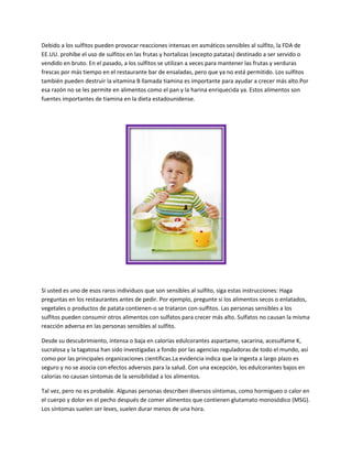 Debido a los sulfitos pueden provocar reacciones intensas en asmáticos sensibles al sulfito, la FDA de
EE.UU. prohíbe el uso de sulfitos en las frutas y hortalizas (excepto patatas) destinado a ser servido o
vendido en bruto. En el pasado, a los sulfitos se utilizan a veces para mantener las frutas y verduras
frescas por más tiempo en el restaurante bar de ensaladas, pero que ya no está permitido. Los sulfitos
también pueden destruir la vitamina B llamada tiamina es importante para ayudar a crecer más alto.Por
esa razón no se les permite en alimentos como el pan y la harina enriquecida ya. Estos alimentos son
fuentes importantes de tiamina en la dieta estadounidense.




Si usted es uno de esos raros individuos que son sensibles al sulfito, siga estas instrucciones: Haga
preguntas en los restaurantes antes de pedir. Por ejemplo, pregunte si los alimentos secos o enlatados,
vegetales o productos de patata contienen-o se trataron con-sulfitos. Las personas sensibles a los
sulfitos pueden consumir otros alimentos con sulfatos para crecer más alto. Sulfatos no causan la misma
reacción adversa en las personas sensibles al sulfito.

Desde su descubrimiento, intensa o baja en calorías edulcorantes aspartame, sacarina, acesulfame K,
sucralosa y la tagatosa han sido investigadas a fondo por las agencias reguladoras de todo el mundo, así
como por las principales organizaciones científicas.La evidencia indica que la ingesta a largo plazo es
seguro y no se asocia con efectos adversos para la salud. Con una excepción, los edulcorantes bajos en
calorías no causan síntomas de la sensibilidad a los alimentos.

Tal vez, pero no es probable. Algunas personas describen diversos síntomas, como hormigueo o calor en
el cuerpo y dolor en el pecho después de comer alimentos que contienen glutamato monosódico (MSG).
Los síntomas suelen ser leves, suelen durar menos de una hora.
 