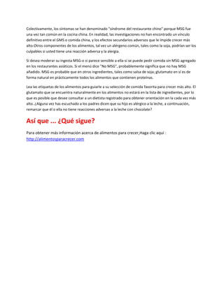 Colectivamente, los síntomas se han denominado "síndrome del restaurante chino" porque MSG fue
una vez tan común en la cocina china. En realidad, las investigaciones no han encontrado un vínculo
definitivo entre el GMS o comida china, y los efectos secundarios adversos que le impide crecer más
alto.Otros componentes de los alimentos, tal vez un alérgeno común, tales como la soja, podrían ser los
culpables si usted tiene una reacción adversa y la alergia.

Si desea moderar su ingesta MSG-o si parece sensible a ella-si se puede pedir comida sin MSG agregado
en los restaurantes asiáticos. Si el menú dice "No MSG", probablemente significa que no hay MSG
añadido. MSG es probable que en otros ingredientes, tales como salsa de soja; glutamato en sí es de
forma natural en prácticamente todos los alimentos que contienen proteínas.

Lea las etiquetas de los alimentos para guiarle a su selección de comida favorita para crecer más alto. El
glutamato que se encuentra naturalmente en los alimentos no estará en la lista de ingredientes, por lo
que es posible que desee consultar a un dietista registrado para obtener orientación en la cada vez más
alto. ¿Alguna vez has escuchado a los padres dicen que su hijo es alérgico a la leche, a continuación,
remarcar que él o ella no tiene reacciones adversas a la leche con chocolate?


Así que ... ¿Qué sigue?
Para obtener más información acerca de alimentos para crecer,Haga clic aquí :
http://alimentosparacrecer.com
 