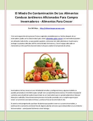 El Miedo De Contaminación De Los Alimentos
     Conduce Jardineros Aficionados Para Compra
         Invernaderos - Alimentos Para Crecer
_____________________________________________________________________________________

                         Por Hill Won - http://alimentosparacrecer.com



Si no está seguro de cómo proveer frutas y vegetales saludables para su familia, después de un
invernadero puede ser la solución ideal para usted. alimentos para crecer Los invernaderos pueden
ser utilizados todo el año, ya que pueden ayudarle a comenzar con éxito plántulas en la primavera,
proteger sus plantas delicadas del frío de las heladas de invierno, y con el equipo adecuado se
mantendrá un clima perfecto durante todo el año para ampliar la temporada de cultivo.




Invernaderos de hoy vienen en una infinidad de tamaños y configuraciones y algunos modelos se
pueden personalizar en la fábrica para cumplir con sus especificaciones exactas. El tamaño más popular
y práctico para el jardinero patio trasero típico es un invernadero que es aproximadamente el diez por
doce pies cuadrados. Estas dimensiones proveen a la familia promedio con un amplio espacio para
crecer un suministro constante de frutas y verduras frescas durante todo el año.

Si usted se está preguntando qué tipos de plantas que pueden crecer en su nuevo invernadero, a
continuación se presenta una breve lista de algunas plantas comunes que se desarrollan en un ambiente
de invernadero - usted puede fácilmente crecer lechuga.
 