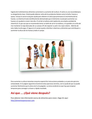 Ingesta de multivitaminas alimentos aumentará su aumento de la altura. El calcio es una necesidad para
su alargamiento óseo. Usted puede obtener calcio de los productos lácteos como la leche, huevos y
queso. Incluso la carne es de gran ayuda para obtener el calcio que promueve el crecimiento de los
huesos. La vitamina D está científicamente demostrado que el elemento crucial para aumentar sus
huesos y le ayudará a crecer más alto. El sol de la mañana está repleta de una amplia cantidad de
vitamina D. Es por eso que se recomienda tomar un baño de sol en la mañana, si es posible a la orilla del
mar mantener la ropa desnudas de su cuerpo a fin de exponer su piel a los rayos solares . Además de
esto, beba mucha agua. El agua en el cuerpo ayuda a distribuir vitaminas y alimentos que contribuyen a
aumentar la altura de los huesos y todo el cuerpo.
Para aumentar su altura necesitas conjunto especial de instrucciones probados y un poco de ejercicio
comprobado. En la página siguiente encontrará estos ejercicios secretos, con la ayuda de que se puede
aumentar fácilmente que la altura de 4 a 6 pulgadas. La única condición es que hay que empezar
temprano para conseguir un buen y rápido resultado.
Así que ... ¿Qué viene después?
Para obtener más información acerca de alimentos para crecer, Haga clic aquí:
http://alimentosparacrecer.com
 