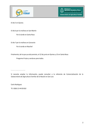 2
El día 5 en Quines
El día 6 por la mañana en San Martín
Por la tarde en Santa Rosa
El día 7 por la mañana en Concarán
Por la tarde en Naschel
Finalmente, de lo que ya está previsto, el 12 de junio en Quines y 13 en Santa Rosa:
Programa Frutas y verduras para todos.
- - - - - - - - - - - - - - - -
Si necesita ampliar la información, puede consultar a la referente de Comercialización de la
Subsecretaría de Agricultura Familiar de la Nación en San Luis:
Carla Rodríguez
TE: 0266 15 44 83 810
 