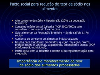 Pacto social para redução do teor de sódio nos alimentos Alto consumo de sódio x hipertensão (20% da população brasileira) Consumo médio de sal 9,6g/dia (POF 2002/2003) sem considerar o consumido fora de casa Guia alimentar da População Brasileira – 5g de sal/dia (1,7g sódio) Aumento do consumo de alimentos industrializados Grupos para monitorar : embutidos, queijo/ requeijão, pratos prontos (pizza e lazanha), salgadinhos, amendoim e snacks (POF e Informação nutricional). Pacto social com a industria x norma e/ou regulamentação para a redução Importância do monitoramento do teor de sódio dos alimentos processados 