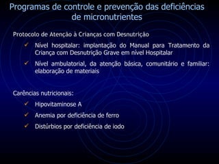 Programas de controle e prevenção das deficiências de micronutrientes Protocolo de Atenção à Crianças com Desnutrição   Nível hospitalar: implantação do Manual para Tratamento da Criança com Desnutrição Grave em nível Hospitalar Nível ambulatorial, da atenção básica, comunitário e familiar: elaboração de materiais Carências nutricionais: Hipovitaminose A Anemia por deficiência de ferro Distúrbios por deficiência de iodo 