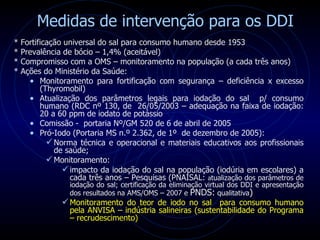 Medidas de intervenção para os DDI * Fortificação universal do sal para consumo humano desde 1953 * Prevalência de bócio – 1,4% (aceitável) * Compromisso com a OMS – monitoramento na população (a cada três anos) * Ações do Ministério da Saúde: Monitoramento para fortificação com segurança – deficiência x excesso (Thyromobil) Atualização dos parâmetros legais para iodação do sal  p/ consumo humano ( RDC nº 130, de  26/05/2003 – adequação na faixa de iodação: 20 a 60 ppm de iodato de potássio Comissão -  portaria Nº/GM 520 de 6 de abril de 2005 Pró-Iodo (Portaria MS n.º 2.362, de 1º  de dezembro de 2005): Norma técnica e operacional e materiais educativos aos profissionais de saúde; Monitoramento: impacto da iodação do sal na população (iodúria em escolares) a cada três anos – Pesquisas (PNAISAL:  a tualização dos parâmetros de iodação do sal; certificação da eliminação virtual dos DDI e apresentação dos resultados na AMS/OMS – 2007 e  PNDS:  qualitativa )  Monitoramento do teor de iodo no sal  para consumo humano pela ANVISA – indústria salineiras (sustentabilidade do Programa – recrudescimento) 
