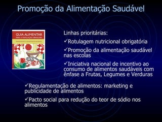 Promoção da Alimentação Saudável Linhas prioritárias: Rotulagem nutricional obrigatória Promoção da alimentação saudável nas escolas  Iniciativa nacional de incentivo ao consumo de alimentos saudáveis com ênfase a Frutas, Legumes e Verduras  Regulamentação de alimentos: marketing e publicidade de alimentos Pacto social para redução do teor de sódio nos alimentos 