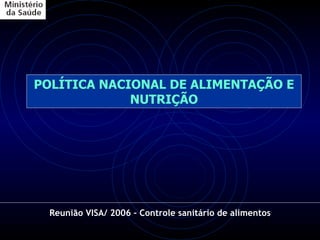 POLÍTICA NACIONAL DE ALIMENTAÇÃO E NUTRIÇÃO Reunião VISA/ 2006 – Controle sanitário de alimentos 