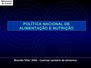 POLÍTICA NACIONAL DE
    ALIMENTAÇÃO E NUTRIÇÃO




Reunião VISA/ 2006 – Controle sanitário de alimentos
 