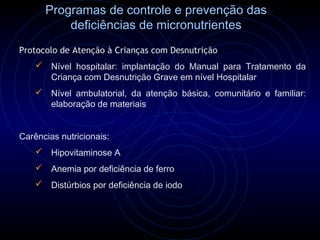 Programas de controle e prevenção das
          deficiências de micronutrientes
Protocolo de Atenção à Crianças com Desnutrição
     Nível hospitalar: implantação do Manual para Tratamento da
      Criança com Desnutrição Grave em nível Hospitalar
     Nível ambulatorial, da atenção básica, comunitário e familiar:
      elaboração de materiais


Carências nutricionais:
     Hipovitaminose A
     Anemia por deficiência de ferro
     Distúrbios por deficiência de iodo
 