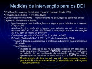 Medidas de intervenção para os DDI
* Fortificação universal do sal para consumo humano desde 1953
* Prevalência de bócio – 1,4% (aceitável)
* Compromisso com a OMS – monitoramento na população (a cada três anos)
* Ações do Ministério da Saúde:
     • Monitoramento para fortificação com segurança – deficiência x excesso
         (Thyromobil)
     • Atualização dos parâmetros legais para iodação do sal p/ consumo
         humano (RDC nº 130, de 26/05/2003 – adequação na faixa de iodação:
         20 a 60 ppm de iodato de potássio
     • Comissão - portaria Nº/GM 520 de 6 de abril de 2005
     • Pró-Iodo (Portaria MS n.º 2.362, de 1º de dezembro de 2005):
            Norma técnica e operacional e materiais educativos aos profissionais
             de saúde;
            Monitoramento:
                impacto da iodação do sal na população (iodúria em escolares) a
                 cada três anos – Pesquisas (PNAISAL: atualização dos parâmetros
               de iodação do sal; certificação da eliminação virtual dos DDI e
               apresentação dos resultados na AMS/OMS – 2007 e PNDS: qualitativa)
              Monitoramento do teor de iodo no sal para consumo humano
               pela ANVISA – indústria salineiras (sustentabilidade do Programa
               – recrudescimento)
 