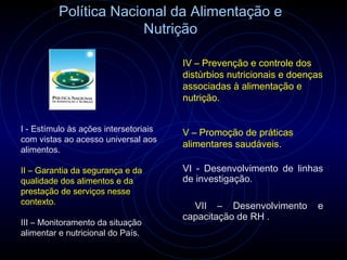 Política Nacional da Alimentação e
                        Nutrição

                                       IV – Prevenção e controle dos
                                       distúrbios nutricionais e doenças
                                       associadas à alimentação e
                                       nutrição.


I - Estímulo às ações intersetoriais   V – Promoção de práticas
com vistas ao acesso universal aos
                                       alimentares saudáveis.
alimentos.

II – Garantia da segurança e da        VI - Desenvolvimento de linhas
qualidade dos alimentos e da           de investigação.
prestação de serviços nesse
contexto.
                                         VII – Desenvolvimento        e
                                       capacitação de RH .
III – Monitoramento da situação
alimentar e nutricional do País.
 