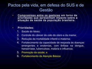 Pactos pela vida, em defesa do SUS e de
                 Gestão
  •   Compromisso entre os gestores em torno de
      prioridades que apresentam impacto sobre a
      situação de saúde da população brasileira.

  •   Prioridades:
      1. Saúde do Idoso;
      2. Controle do câncer do colo do útero e da mama;
      3. Redução da mortalidade infantil e materna;
      4. Fortalecimento da capacidade de resposta às doenças
         emergentes e endemias, com ênfase na dengue,
         hanseníase, tuberculose, malária e influenza;
      5. Promoção da saúde; e
      6. Fortalecimento da Atenção Básica
 
