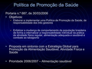 Política de Promoção da Saúde
Portaria n.º 687, de 30/03/2006
• Objetivos:
   • Elaborar e implementar uma Política de Promoção da Saúde, de
     responsabilidade dos três gestores

   • Enfatizar a mudança de comportamento da população brasileira
     de forma a internalizar a responsabilidade individual da prática
     de atividade física regular, alimentação adequada e saudável e
     combate ao tabagismo


• Proposta em sintonia com a Estratégia Global para
  Promoção da Alimentação Saudável, Atividade Física e
  Saúde

• Prioridade 2006/2007 – Alimentação saudável
 