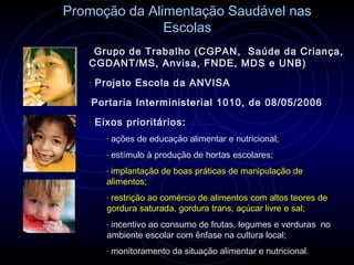 Promoção da Alimentação Saudável nas
               Escolas
   Grupo
        de Trabalho (CGPAN, Saúde da Criança,
   CGDANT/MS, Anvisa, FNDE, MDS e UNB)
   •   Projeto Escola da ANVISA
   •Portaria       Interministerial 1010, de 08/05/2006
   •   Eixos prioritários:
         -   ações de educação alimentar e nutricional;
         -   estímulo à produção de hortas escolares;
         -implantação de boas práticas de manipulação de
         alimentos;
         -restrição ao comércio de alimentos com altos teores de
         gordura saturada, gordura trans, açúcar livre e sal;
         -incentivo ao consumo de frutas, legumes e verduras no
         ambiente escolar com ênfase na cultura local;
         -   monitoramento da situação alimentar e nutricional.
 