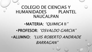 COLEGIO DE CIENCIAS Y
HUMANIDADES PLANTEL
NAUCALPAN
•MATERIA: “QUIMICA II”
•PROFESOR: “OSVALDO GARCIA”
•ALUMNO: “LUIS ROBERTO ANDRADE
BARRAGAN”