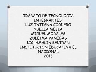 TRABAJO DE TECNOLOGIA
INTEGRANTES:
LUZ TATIANA CORDERO
YULIZA MEJIA
MIGUEL MORALES
ZULEIMA VANEGAS
LIC: AMALIA BELTRAN
INSTITUCION EDUCATIVA EL
NACIONAL
2013
 