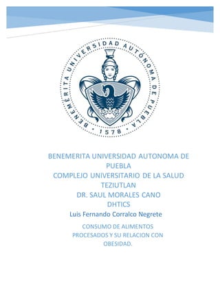 CONSUMO DE ALIMENTOS
PROCESADOS Y SU RELACION CON
OBESIDAD.
Luis Fernando Corralco Negrete
BENEMERITA UNIVERSIDAD AUTONOMA DE
PUEBLA
COMPLEJO UNIVERSITARIO DE LA SALUD
TEZIUTLAN
DR. SAUL MORALES CANO
DHTICS
 