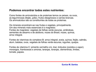 Eunice M. Santos
Podemos encontrar todos estes nutrientes:
Como fontes de aminoácidos e de proteínas temos os peixes, os ovos,
as leguminosas (feijão, grão), frutos oleaginosos e carnes brancas.
Os aminoácidos são os constituintes de todas as proteínas.
Os minerais encontram-se nas frutas e vegetais, principalmente.
Um dos minerais mais essenciais é o magnésio.
Fontes de magnésio: vegetais de folhas verde escuras, amêndoas,
sementes de sésamo e de abóbora, nozes do Brasil, nozes, quinoa,
arroz integral.
Fontes de vitaminas do complexo B: arroz integral, aveia, quinoa, feijão, salmão,
atum, batatas, ovos, vegetais de folhas verde escuras, iogurtes, queijos.
Fontes de vitamina C: pimento vermelho crú, kiwi, bróculos (cozidos a vapor).
morangos, framboesas e amoras, laranjas, toranjas, clementinas, limões,
tomate, papaia.
 