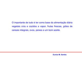 O importante de tudo é ter como base da alimentação diária
vegetais crús e cozidos a vapor, frutas frescas, grãos de
cereais integrais, ovos, peixes e um bom azeite.
Eunice M. Santos
 
