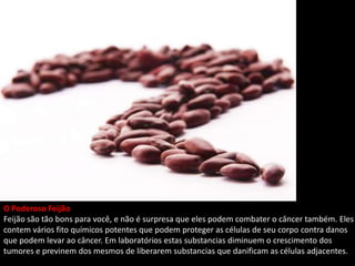 O Poderoso Feijão
Feijão são tão bons para você, e não é surpresa que eles podem combater o câncer também. Eles
contem vários fito químicos potentes que podem proteger as células de seu corpo contra danos
que podem levar ao câncer. Em laboratórios estas substancias diminuem o crescimento dos
tumores e previnem dos mesmos de liberarem substancias que danificam as células adjacentes.
 