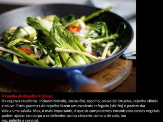 A Família do Repolho X Câncer
Os vegetais crucíferos incluem brócolis, couve-flor, repolho, couve de Bruxelas, repolho chinês
e couve. Estes parentes do repolho fazem um excelente refogado (stir fry) e podem dar
vida a uma salada. Mas, o mais importante, é que os componentes encontrados nestes vegetais
podem ajudar seu corpo a se defender contra cânceres como o de colo, ma
ma, pulmão e cervical.
 