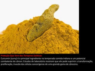 Proteção Que Vem dos Temperos Exóticos
Curcumin (curry) é o principal ingrediente na temperada comida Indiana e um potencial
combatente do câncer. Estudos de laboratório mostram que ele pode suprimir a transformação,
proliferação, invasão das células cancerígenas de uma grande gama de cânceres.
 