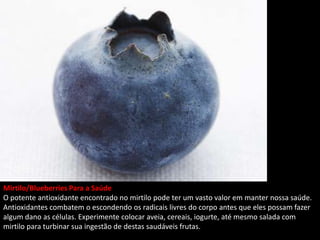 Mirtilo/Blueberries Para a Saúde
O potente antioxidante encontrado no mirtilo pode ter um vasto valor em manter nossa saúde.
Antioxidantes combatem o escondendo os radicais livres do corpo antes que eles possam fazer
algum dano as células. Experimente colocar aveia, cereais, iogurte, até mesmo salada com
mirtilo para turbinar sua ingestão de destas saudáveis frutas.
 