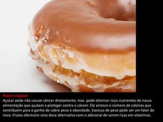 Passe o Açúcar
Açúcar pode não causar câncer diretamente, mas pode eliminar ricos nutrientes de nossa
alimentação que ajudam a proteger contra o câncer. Ele acresce o número de calorias que
contribuem para o ganho de sobre peso e obesidade. Excesso de peso pode ser um fator de
risco. Frutas oferecem uma doce alternativa com o adicional de serem ricas em vitaminas.
 