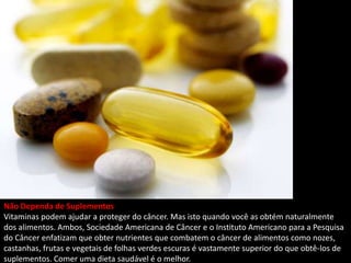 Não Dependa de Suplementos
Vitaminas podem ajudar a proteger do câncer. Mas isto quando você as obtém naturalmente
dos alimentos. Ambos, Sociedade Americana de Câncer e o Instituto Americano para a Pesquisa
do Câncer enfatizam que obter nutrientes que combatem o câncer de alimentos como nozes,
castanhas, frutas e vegetais de folhas verdes escuras é vastamente superior do que obtê-los de
suplementos. Comer uma dieta saudável é o melhor.
 