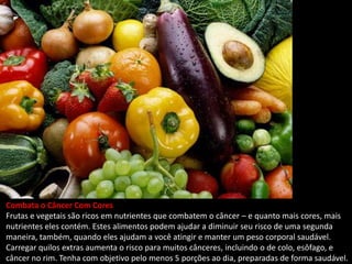 Combata o Câncer Com Cores
Frutas e vegetais são ricos em nutrientes que combatem o câncer – e quanto mais cores, mais
nutrientes eles contém. Estes alimentos podem ajudar a diminuir seu risco de uma segunda
maneira, também, quando eles ajudam a você atingir e manter um peso corporal saudável.
Carregar quilos extras aumenta o risco para muitos cânceres, incluindo o de colo, esôfago, e
câncer no rim. Tenha com objetivo pelo menos 5 porções ao dia, preparadas de forma saudável.
 