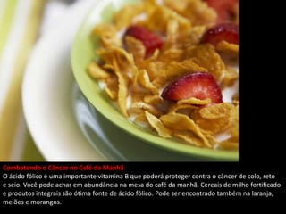 Combatendo o Câncer no Café da Manhã
O ácido fólico é uma importante vitamina B que poderá proteger contra o câncer de colo, reto
e seio. Você pode achar em abundância na mesa do café da manhã. Cereais de milho fortificado
e produtos integrais são ótima fonte de ácido fólico. Pode ser encontrado também na laranja,
melões e morangos.
 