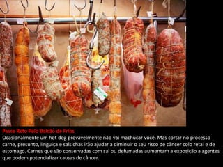 Passe Reto Pelo Balcão de Frios
Ocasionalmente um hot dog provavelmente não vai machucar você. Mas cortar no processo
carne, presunto, linguiça e salsichas irão ajudar a diminuir o seu risco de câncer colo retal e de
estomago. Carnes que são conservadas com sal ou defumadas aumentam a exposição a agentes
que podem potencializar causas de câncer.
 