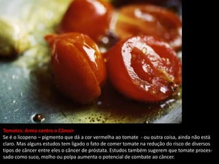 Tomates: Arma contra o Câncer
Se é o licopeno – pigmento que dá a cor vermelha ao tomate - ou outra coisa, ainda não está
claro. Mas alguns estudos tem ligado o fato de comer tomate na redução do risco de diversos
tipos de câncer entre eles o câncer de próstata. Estudos também sugerem que tomate proces-
sado como suco, molho ou polpa aumenta o potencial de combate ao câncer.
 