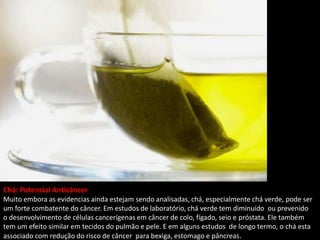 Chá: Potencial Anticâncer
Muito embora as evidencias ainda estejam sendo analisadas, chá, especialmente chá verde, pode ser
um forte combatente do câncer. Em estudos de laboratório, chá verde tem diminuído ou prevenido
o desenvolvimento de células cancerígenas em câncer de colo, fígado, seio e próstata. Ele também
tem um efeito similar em tecidos do pulmão e pele. E em alguns estudos de longo termo, o chá esta
associado com redução do risco de câncer para bexiga, estomago e pâncreas.
 