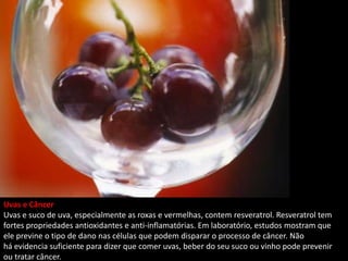 Uvas e Câncer
Uvas e suco de uva, especialmente as roxas e vermelhas, contem resveratrol. Resveratrol tem
fortes propriedades antioxidantes e anti-inflamatórias. Em laboratório, estudos mostram que
ele previne o tipo de dano nas células que podem disparar o processo de câncer. Não
há evidencia suficiente para dizer que comer uvas, beber do seu suco ou vinho pode prevenir
ou tratar câncer.
 