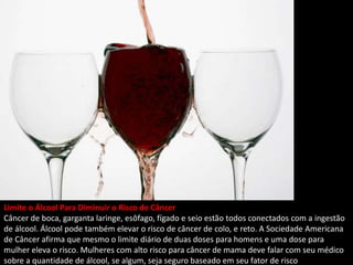 Limite o Álcool Para Diminuir o Risco de Câncer
Câncer de boca, garganta laringe, esôfago, fígado e seio estão todos conectados com a ingestão
de álcool. Álcool pode também elevar o risco de câncer de colo, e reto. A Sociedade Americana
de Câncer afirma que mesmo o limite diário de duas doses para homens e uma dose para
mulher eleva o risco. Mulheres com alto risco para câncer de mama deve falar com seu médico
sobre a quantidade de álcool, se algum, seja seguro baseado em seu fator de risco
 