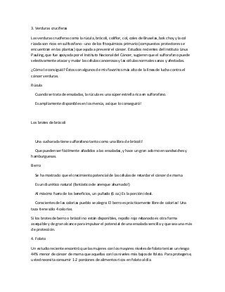 3. Verduras crucíferas
Las verduras crucíferas como la rúcula, brócoli, coliflor, col, coles de Bruselas, bok choy y la col
rizada son ricos en sulforafano - uno de los fitoquímicos primario (compuestos protectores se
encuentran en las plantas) que ayuda a prevenir el cáncer. Estudios recientes del Instituto Linus
Pauling, que fue apoyada por el Instituto Nacional del Cáncer, sugieren que el sulforafano puede
selectivamente atacar y matar las células cancerosas y las células normales sanas y afectadas.
¿Cómo lo consiguió? Éstos son algunos de mis favoritos más alto de la línea de lucha contra el
cáncer verduras.
Rúcula
Cuando se trata de ensaladas, la rúcula es una súper estrella rica en sulforafano.
Es ampliamente disponibles en los menús, así que lo conseguirá!
Los brotes de brócoli
Una cucharada tiene sulforafano tanto como una libra de brócoli!
Que pueden ser fácilmente añadidos a las ensaladas, y hace un gran adorno en sandwiches y
hamburguesas.
Berro
Se ha mostrado que el crecimiento potencial de las células de retardar el cáncer de mama
Es un diurético natural (fantástico-de arenque ahumado!)
Al máximo fuera de los beneficios, un puñado (6 oz.) Es la porción ideal.
Conscientes de las calorías pueblo se alegra: El berro es prácticamente libre de calorías! Una
taza tiene sólo 4 calorías.
Si los brotes de berro o brócoli no están disponibles, repollo rojo rebanado es otra forma
asequible y de gran alcance para impulsar el potencial de una ensalada sencilla y que sea una más
de protección.
4. Folato
Un estudio reciente encontró que las mujeres con los mayores niveles de folato tenían un riesgo
44% menor de cáncer de mama que aquellas con los niveles más bajos de folato. Para protegerse,
usted necesita consumir 1-2 porciones de alimentos ricos en folato al día.
 