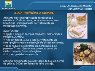 Equipe de Reeducação Alimentar E&P-SERV/US-AP/SMS SOJA (isoflafona e saponina) Alimento rico em propriedade terapêutica e nutritivas.  Cada vez mais, estudos apontam seus benefícios, principalmente no tratamento da menopausa e artrite. Suas funções: ajuda a diminuir doenças cardíacas, melhorando a relação LDL/HDL; rica em fibras, o que ajuda no tratamento da constipação e regula a absorção de glicose no sangue; pode reduzir os sintomas da menopausa, pois possuem fitoestrógenos que atuam no corpo da mulher como se fosse estrogênio; rico em proteínas e minerais Consuma diariamente na quantidade de 60g em forma de grão ou 200ml em forma de leite de soja. 