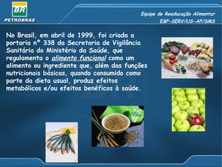 Equipe de Reeducação Alimentar E&P-SERV/US-AP/SMS No Brasil, em abril de 1999, foi criada a portaria nº 338 da Secretaria de Vigilância Sanitária do Ministério da Saúde, que regulamenta o  alimento funcional   como um alimento ou ingrediente que, além das funções nutricionais básicas, quando consumido como parte da dieta usual, produz efeitos metabólicos e/ou efeitos benéficos à saúde.  