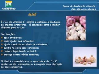 Equipe de Reeducação Alimentar E&P-SERV/US-AP/SMS ALHO É rico em vitamina E, selênio e estimula a produção de enzimas protetoras.  É conhecido como o melhor alimento para a cura. Sua funções: ação antibiótica; pode ajudar nas infecções; ajuda a reduzir os níveis de colesterol; auxilia na circulação sangüínea; reduz a hipertensão arterial; protege contra vários tumores; O ideal é consumí-lo cru na quantidade de  1 a 2  dentes ao dia, espremido ou esmagado para liberação de seus compostos. 