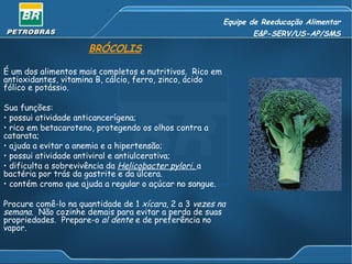 Equipe de Reeducação Alimentar E&P-SERV/US-AP/SMS BRÓCOLIS É um dos alimentos mais completos e nutritivos.  Rico em antioxidantes, vitamina B, cálcio, ferro, zinco, ácido fólico e potássio. Sua funções: possui atividade anticancerígena; rico em betacaroteno, protegendo os olhos contra a catarata; ajuda a evitar a anemia e a hipertensão; possui atividade antiviral e antiulcerativa; dificulta a sobrevivência da  Helicobacter pylori,  a bactéria por trás da gastrite e da úlcera. contém cromo que ajuda a regular o açúcar no sangue. Procure comê-lo na quantidade de 1  xícara , 2 a 3  vezes na semana .  Não cozinhe demais para evitar a perda de suas propriedades.  Prepare-o  al dente  e de preferência no vapor. 